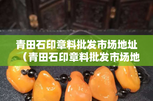 青田石印章料批发市场地址（青田石印章料批发市场地址电话）