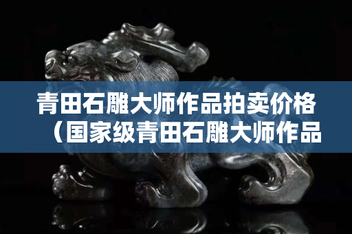 青田石雕大师作品拍卖价格（国家级青田石雕大师作品）