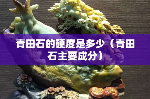 青田石的硬度是多少（青田石主要成分）