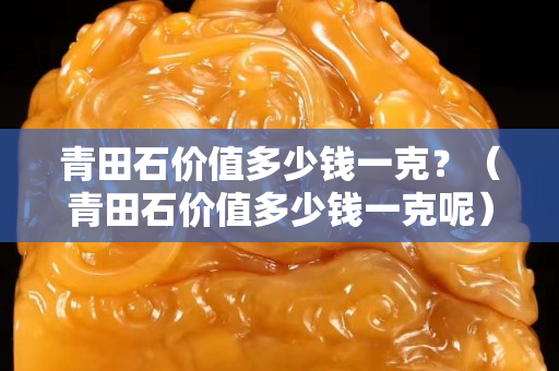 青田石价值多少钱一克？（青田石价值多少钱一克呢）