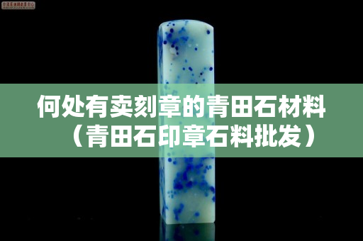 何处有卖刻章的青田石材料（青田石印章石料批发）