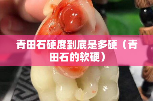 青田石硬度到底是多硬（青田石的软硬）