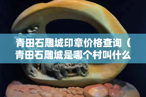 青田石雕城印章价格查询（青田石雕城是哪个村叫什么名字）