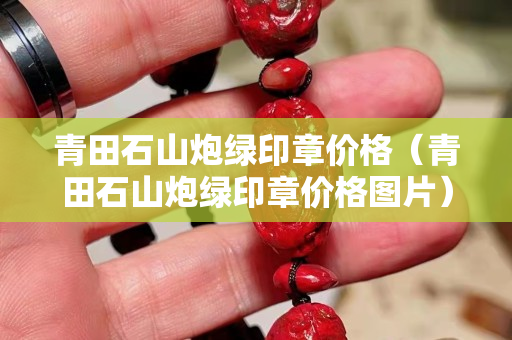 青田石山炮绿印章价格（青田石山炮绿印章价格图片）