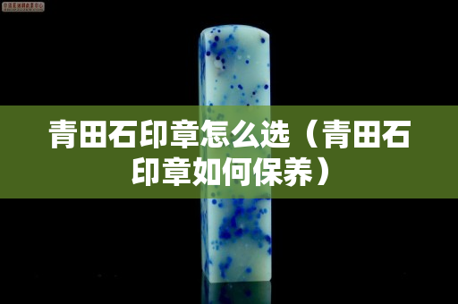 青田石印章怎么选（青田石印章如何保养）