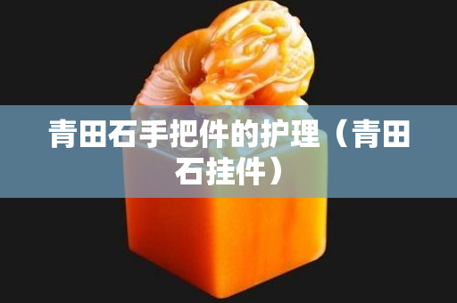 青田石手把件的护理（青田石挂件）
