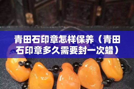 青田石印章怎样保养（青田石印章多久需要封一次蜡）