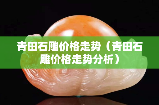 青田石雕价格走势（青田石雕价格走势分析）
