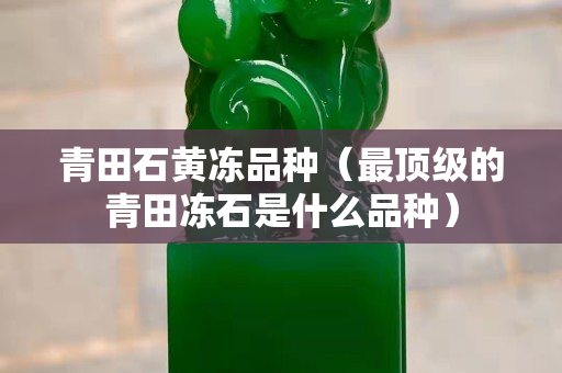 青田石黄冻品种（最顶级的青田冻石是什么品种）