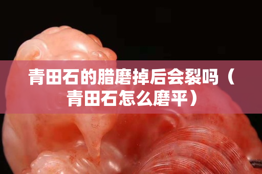 青田石的腊磨掉后会裂吗（青田石怎么磨平）