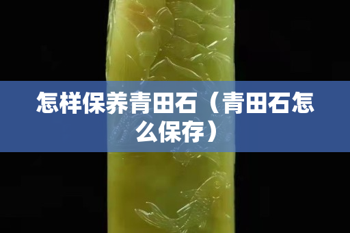 怎样保养青田石（青田石怎么保存）