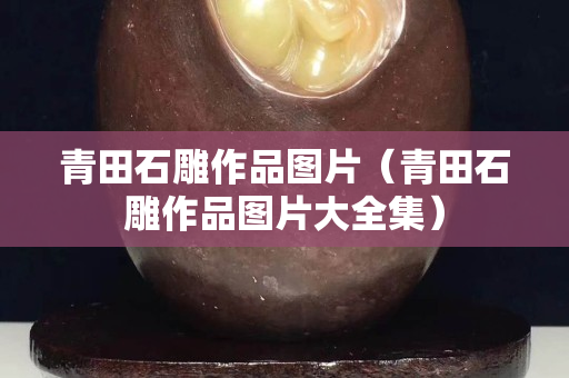 青田石雕作品图片（青田石雕作品图片大全集）