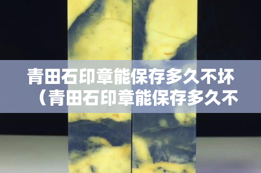 青田石印章能保存多久不坏（青田石印章能保存多久不坏掉）
