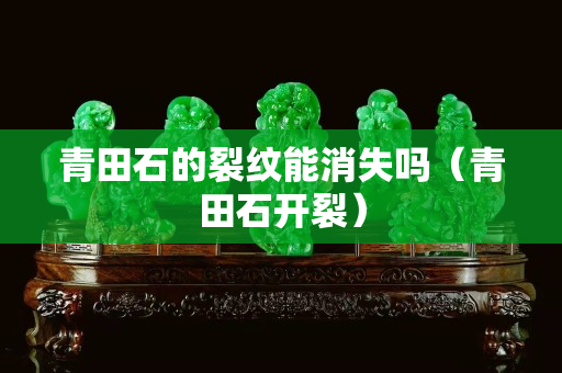 青田石的裂纹能消失吗（青田石开裂）