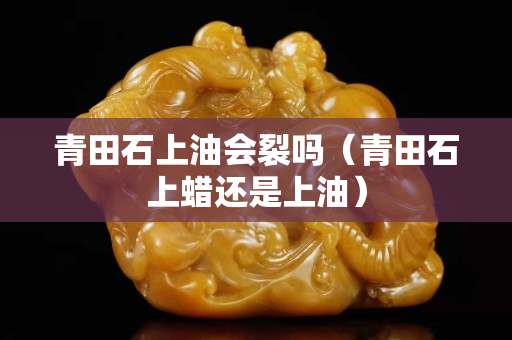 青田石上油会裂吗（青田石上蜡还是上油）