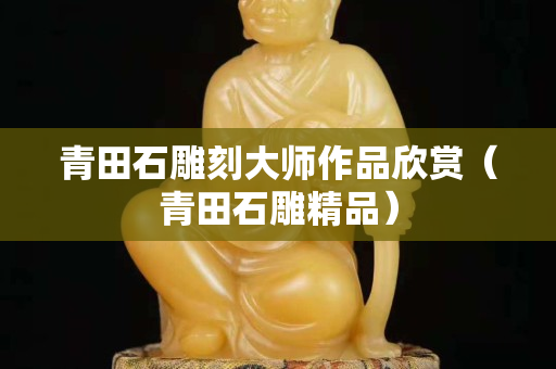 青田石雕刻大师作品欣赏（青田石雕精品）