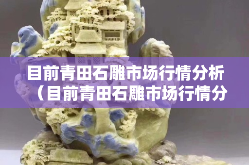 目前青田石雕市场行情分析（目前青田石雕市场行情分析报告）