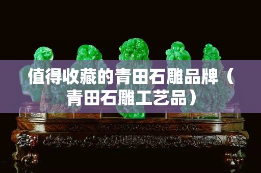 值得收藏的青田石雕品牌（青田石雕工艺品）