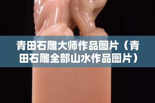 青田石雕大师作品图片（青田石雕全部山水作品图片）