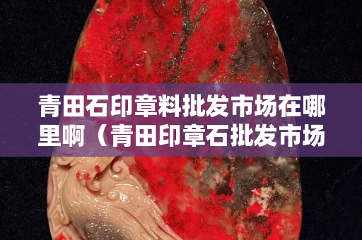 青田石印章料批发市场在哪里啊（青田印章石批发市场地址）