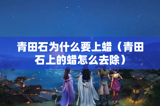 青田石为什么要上蜡（青田石上的蜡怎么去除）