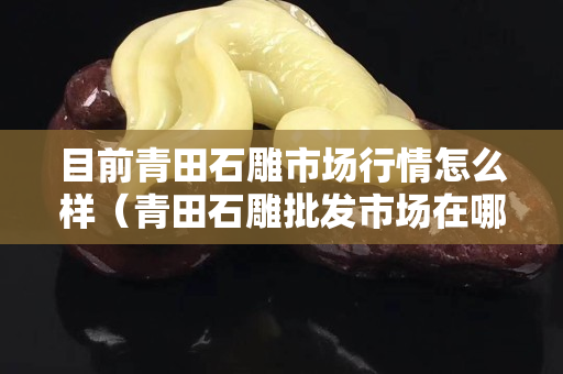 目前青田石雕市场行情怎么样（青田石雕批发市场在哪）