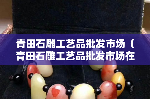 青田石雕工艺品批发市场（青田石雕工艺品批发市场在哪里）