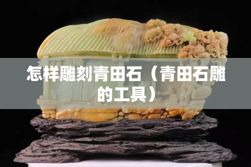 怎样雕刻青田石（青田石雕的工具）