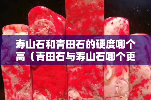 寿山石和青田石的硬度哪个高（青田石与寿山石哪个更适合刻印章）