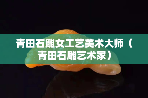 青田石雕女工艺美术大师（青田石雕艺术家）