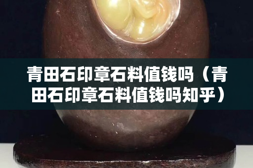 青田石印章石料值钱吗（青田石印章石料值钱吗知乎）