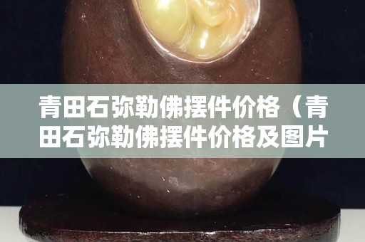 青田石弥勒佛摆件价格（青田石弥勒佛摆件价格及图片）