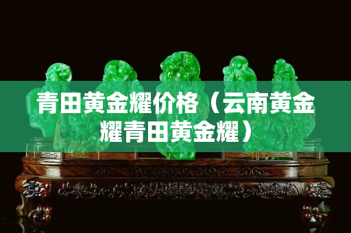 青田黄金耀价格（云南黄金耀青田黄金耀）