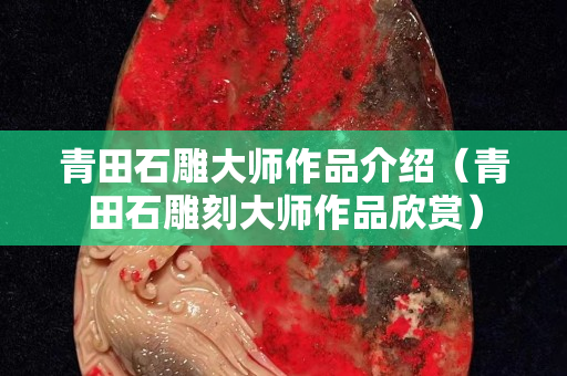 青田石雕大师作品介绍（青田石雕刻大师作品欣赏）