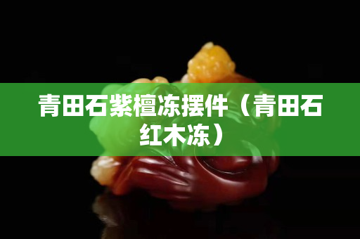 青田石紫檀冻摆件（青田石红木冻）