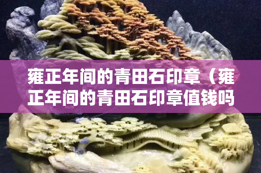 雍正年间的青田石印章（雍正年间的青田石印章值钱吗）