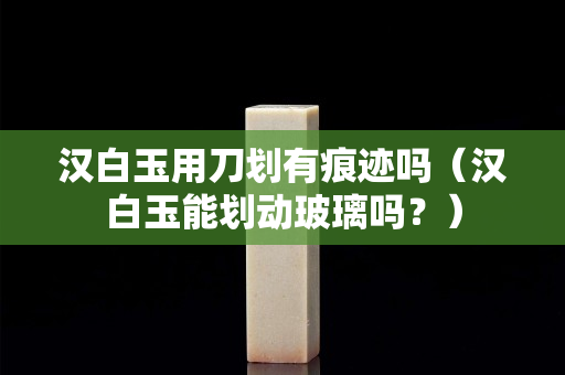 汉白玉用刀划有痕迹吗（汉白玉能划动玻璃吗？）