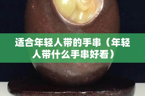 适合年轻人带的手串（年轻人带什么手串好看）