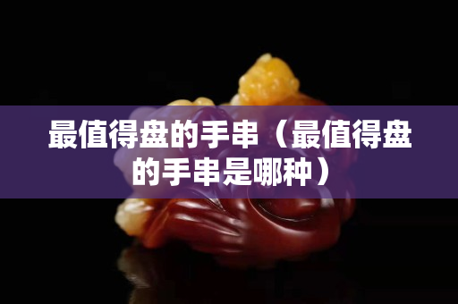 最值得盘的手串（最值得盘的手串是哪种）