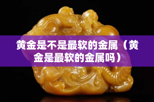 黄金是不是最软的金属（黄金是最软的金属吗）