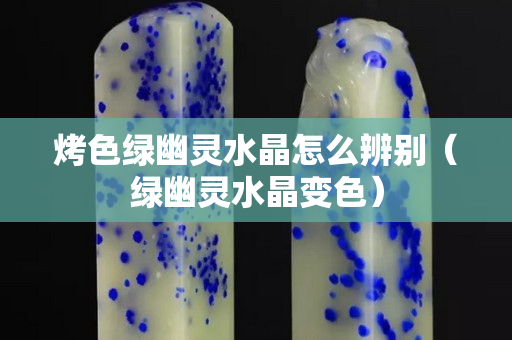 烤色绿幽灵水晶怎么辨别（绿幽灵水晶变色）