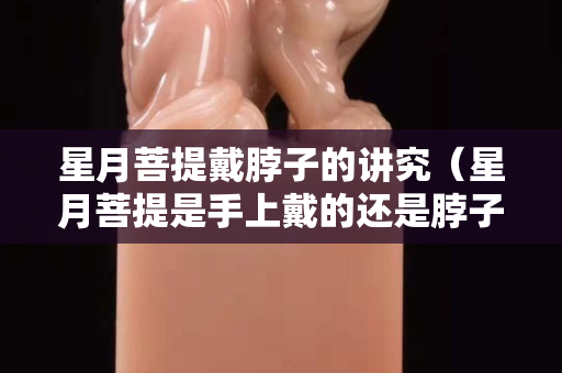 星月菩提戴脖子的讲究（星月菩提是手上戴的还是脖子上戴的）