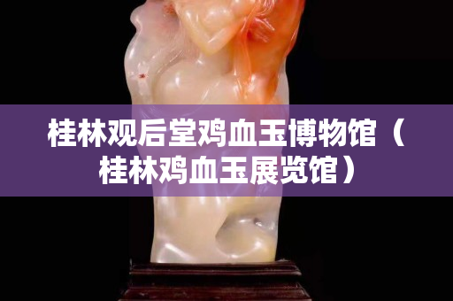 桂林观后堂鸡血玉博物馆（桂林鸡血玉展览馆）