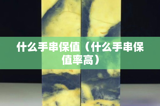 什么手串保值（什么手串保值率高）