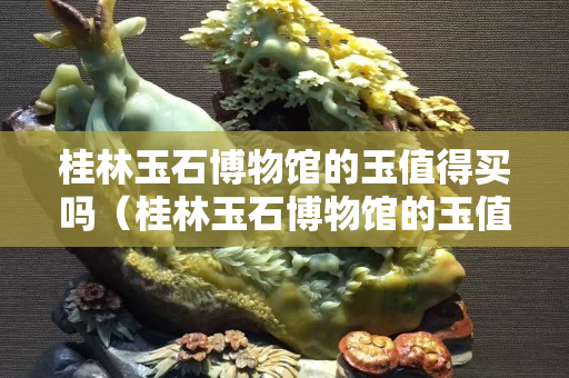 桂林玉石博物馆的玉值得买吗（桂林玉石博物馆的玉值得买吗）