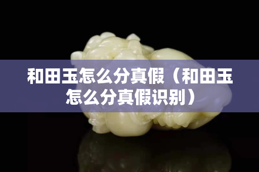和田玉怎么分真假（和田玉怎么分真假识别）