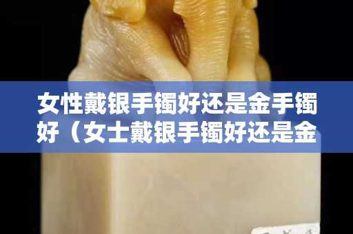 女性戴银手镯好还是金手镯好（女士戴银手镯好还是金手镯好）