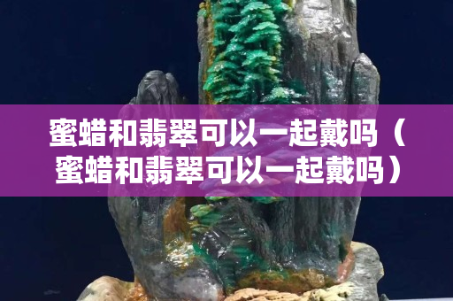 蜜蜡和翡翠可以一起戴吗（蜜蜡和翡翠可以一起戴吗）