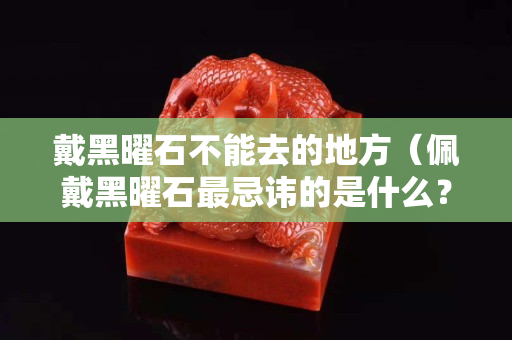 戴黑曜石不能去的地方（佩戴黑曜石最忌讳的是什么？有什么禁忌吗？）