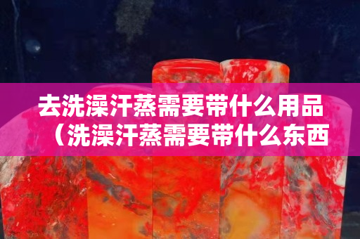 去洗澡汗蒸需要带什么用品（洗澡汗蒸需要带什么东西）